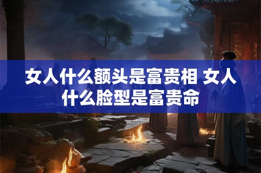 女人什么额头是富贵相 女人什么脸型是富贵命