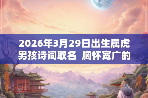 2026年3月29日出生属虎男孩诗词取名  胸怀宽广的男孩名字