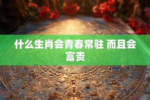 什么生肖会青春常驻 而且会富贵 什么生肖会青春常驻 而且会富贵