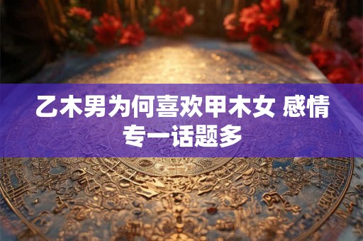 乙木男为何喜欢甲木女 感情专一话题多