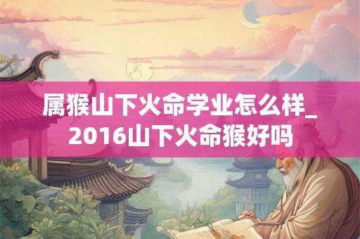 属猴山下火命学业怎么样_2016山下火命猴好吗