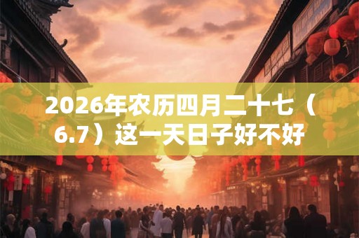 2026年农历四月二十七(6.7)这一天日子好不好 2026年农历四月二十七(6.7)这一天日子好不好