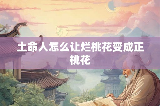 土命人怎么让烂桃花变成正桃花 土命人怎么让烂桃花变成正桃花