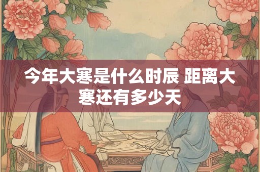 今年大寒是什么时辰 距离大寒还有多少天 今年大寒是什么时辰 距离大寒还有多少天