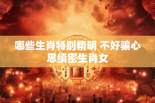 哪些生肖特别精明 不好骗心思缜密生肖女 哪些生肖特别精明 不好骗心思缜密生肖女