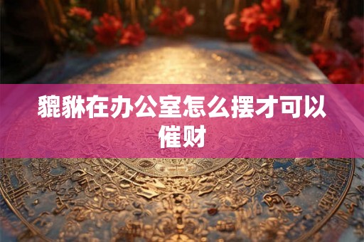 貔貅在办公室怎么摆才可以催财