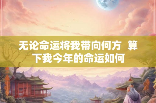 无论命运将我带向何方  算下我今年的命运如何