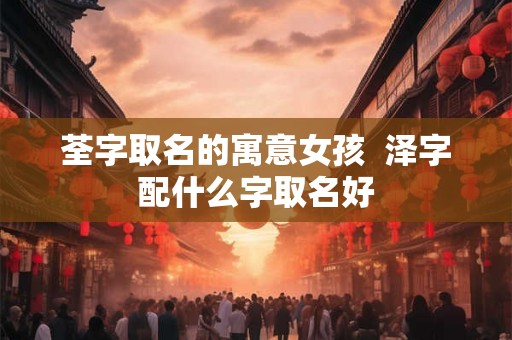 荃字取名的寓意女孩 泽字配什么字取名好 荃字取名的寓意女孩 泽字配什么字取名好