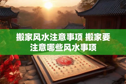 搬家风水注意事项 搬家要注意哪些风水事项