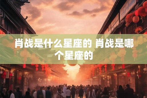 肖战是什么星座的 肖战是哪个星座的