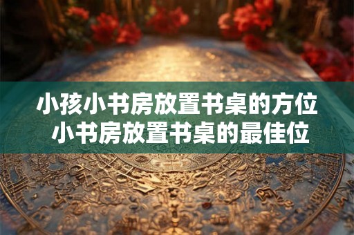 小孩小书房放置书桌的方位 小书房放置书桌的最佳位置