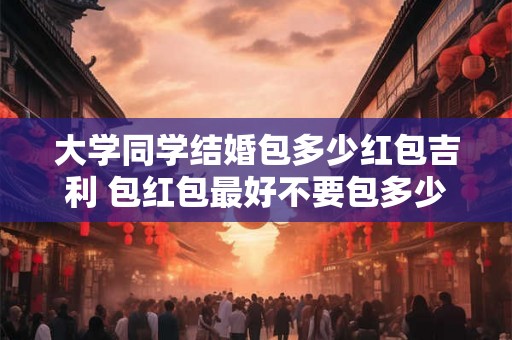 大学同学结婚包多少红包吉利 包红包最好不要包多少钱 大学同学结婚包多少红包吉利 包红包最好不要包多少钱
