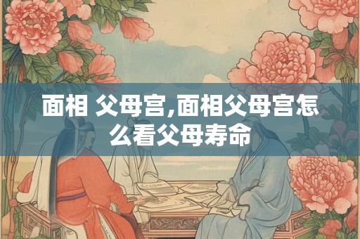 面相 父母宫,面相父母宫怎么看父母寿命