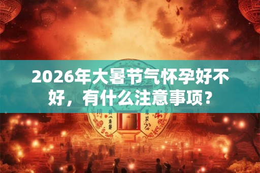 2026年大暑节气怀孕好不好,有什么注意事项? 2026年大暑节气怀孕好不好,有什么注意事项?