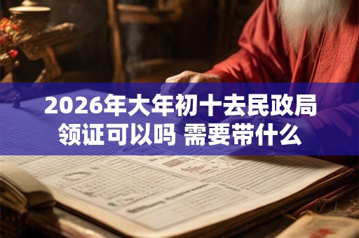 2026年大年初十去民政局领证可以吗 需要带什么