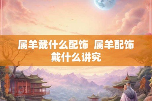 属羊戴什么配饰  属羊配饰戴什么讲究