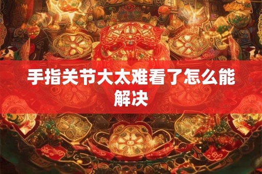 手指关节大太难看了怎么能解决 手指关节大太难看了怎么能解决