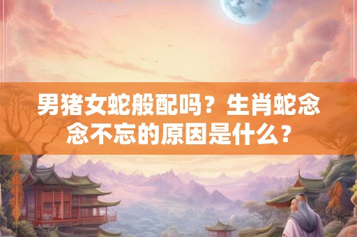 男猪女蛇般配吗？生肖蛇念念不忘的原因是什么？