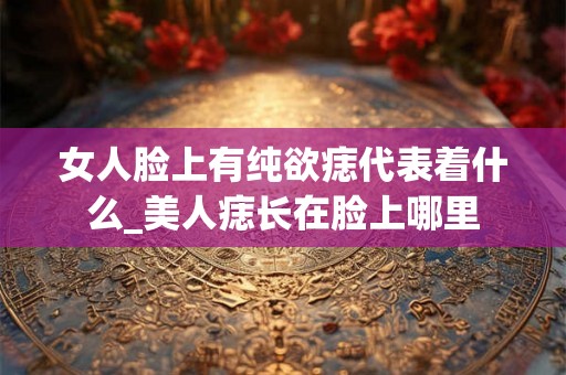 女人脸上有纯欲痣代表着什么_美人痣长在脸上哪里