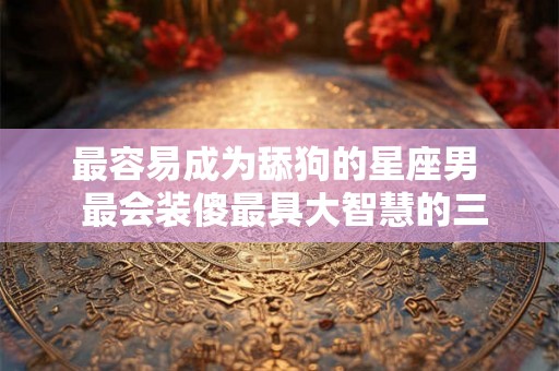 最容易成为舔狗的星座男  最会装傻最具大智慧的三大星座