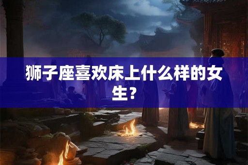 狮子座喜欢床上什么样的女生？