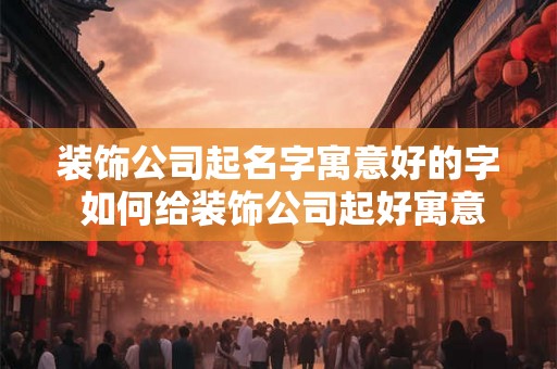 装饰公司起名字寓意好的字 如何给装饰公司起好寓意的名字