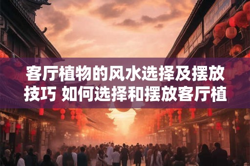 客厅植物的风水选择及摆放技巧 如何选择和摆放客厅植物的风水