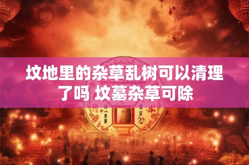 坟地里的杂草乱树可以清理了吗 坟墓杂草可除
