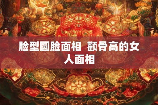 脸型圆脸面相  颧骨高的女人面相