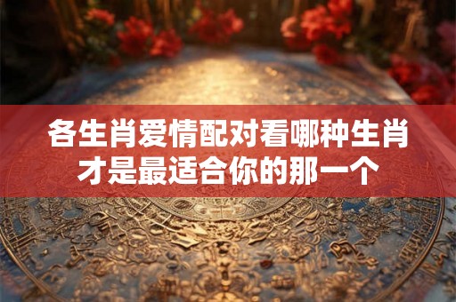 各生肖爱情配对看哪种生肖才是最适合你的那一个