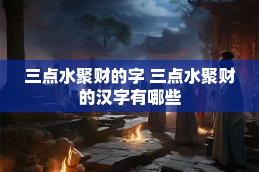三点水聚财的字 三点水聚财的汉字有哪些 三点水聚财的字 三点水聚财的汉字有哪些