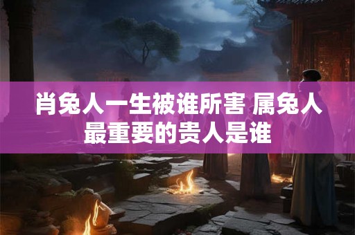 肖兔人一生被谁所害 属兔人最重要的贵人是谁 肖兔人一生被谁所害 属兔人最重要的贵人是谁