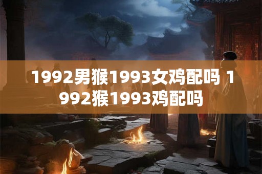 1992男猴1993女鸡配吗 1992猴1993鸡配吗 1992男猴1993女鸡配吗 1992猴1993鸡配吗