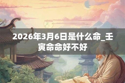 2026年3月6日是什么命_壬寅命命好不好 2026年3月6日是什么命_壬寅命命好不好