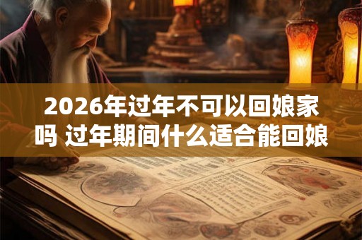 2026年过年不可以回娘家吗 过年期间什么适合能回娘家