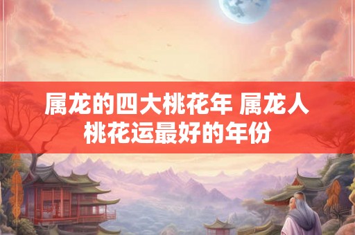 属龙的四大桃花年 属龙人桃花运最好的年份 属龙的四大桃花年 属龙人桃花运最好的年份