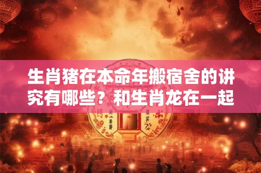 生肖猪在本命年搬宿舍的讲究有哪些？和生肖龙在一起会转运吗？