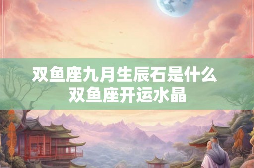 双鱼座九月生辰石是什么 双鱼座开运水晶 双鱼座九月生辰石是什么 双鱼座开运水晶