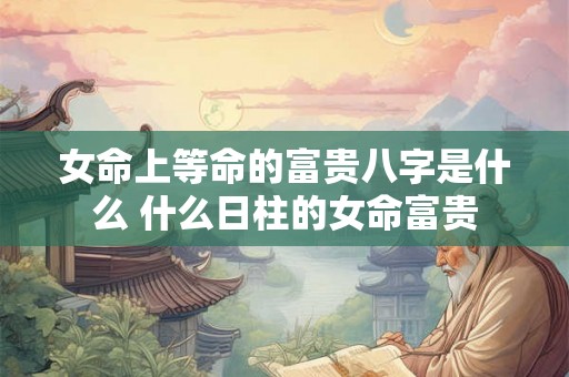 女命上等命的富贵八字是什么 什么日柱的女命富贵
