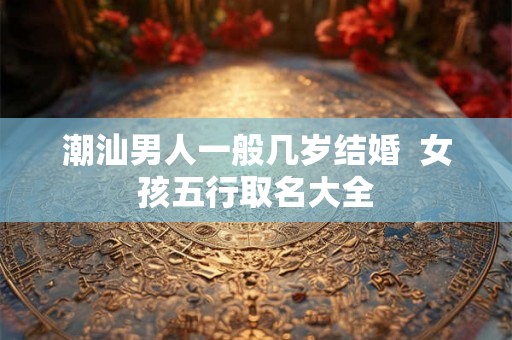 潮汕男人一般几岁结婚  女孩五行取名大全
