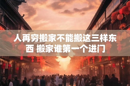 人再穷搬家不能搬这三样东西 搬家谁第一个进门