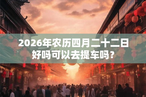 2026年农历四月二十二日好吗可以去提车吗？