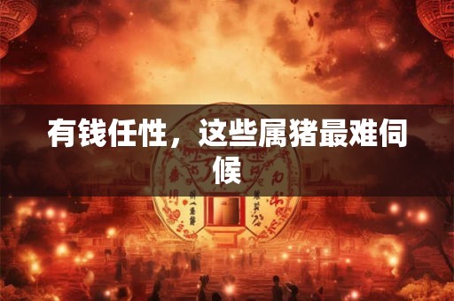 有钱任性,这些属猪最难伺候 有钱任性,这些属猪最难伺候