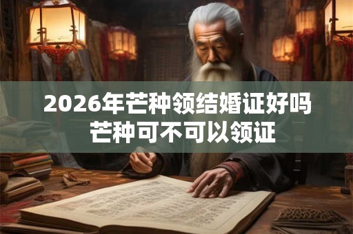 2026年芒种领结婚证好吗  芒种可不可以领证