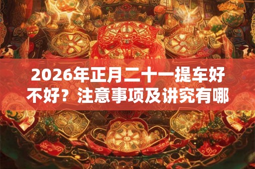 2026年正月二十一提车好不好?注意事项及讲究有哪些? 2026年正月二十一提车好不好?注意事项及讲究有哪些?