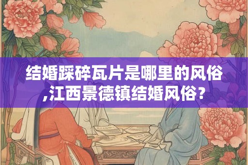 结婚踩碎瓦片是哪里的风俗,江西景德镇结婚风俗? 结婚踩碎瓦片是哪里的风俗,江西景德镇结婚风俗?