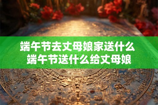 端午节去丈母娘家送什么 端午节送什么给丈母娘 端午节去丈母娘家送什么 端午节送什么给丈母娘