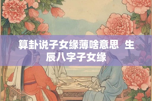 算卦说子女缘薄啥意思  生辰八字子女缘