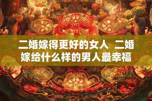 二婚嫁得更好的女人  二婚嫁给什么样的男人最幸福
