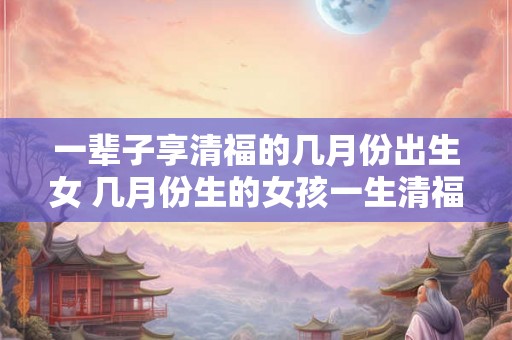 一辈子享清福的几月份出生女 几月份生的女孩一生清福